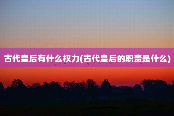 古代皇后有什么权力(古代皇后的职责是什么)