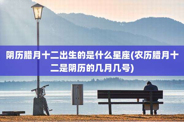 阴历腊月十二出生的是什么星座(农历腊月十二是阴历的几月几号)