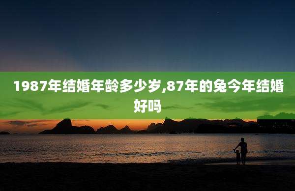 1987年结婚年龄多少岁,87年的兔今年结婚好吗