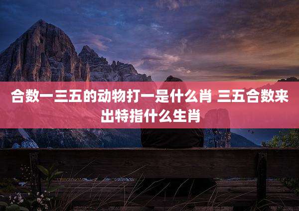 合数一三五的动物打一是什么肖 三五合数来出特指什么生肖