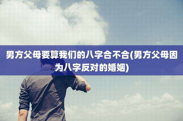 男方父母要算我们的八字合不合(男方父母因为八字反对的婚姻)