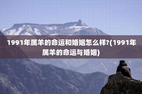 1991年属羊的命运和婚姻怎么样?(1991年属羊的命运与婚姻)