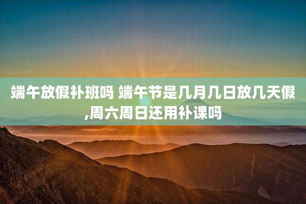 端午放假补班吗 端午节是几月几日放几天假,周六周日还用补课吗