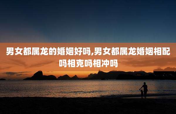 男女都属龙的婚姻好吗,男女都属龙婚姻相配吗相克吗相冲吗