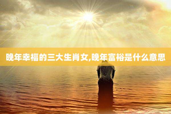 晚年幸福的三大生肖女,晚年富裕是什么意思