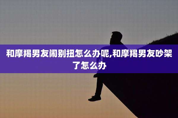 和摩羯男友闹别扭怎么办呢,和摩羯男友吵架了怎么办
