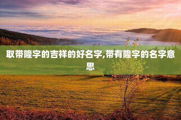 取带隆字的吉祥的好名字,带有隆字的名字意思
