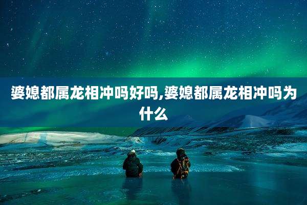 婆媳都属龙相冲吗好吗,婆媳都属龙相冲吗为什么