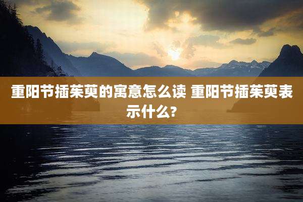 重阳节插茱萸的寓意怎么读 重阳节插茱萸表示什么?