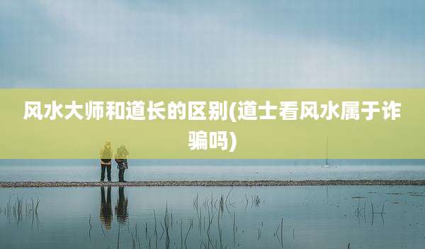 风水大师和道长的区别(道士看风水属于诈骗吗)