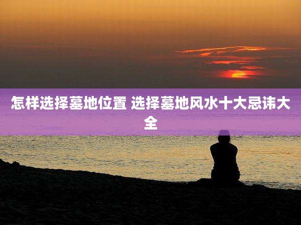 怎样选择墓地位置 选择墓地风水十大忌讳大全