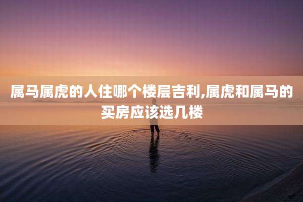 属马属虎的人住哪个楼层吉利,属虎和属马的买房应该选几楼