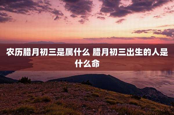 农历腊月初三是属什么 腊月初三出生的人是什么命