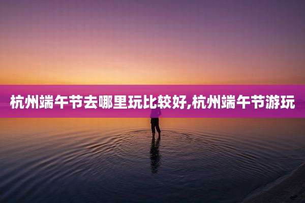 杭州端午节去哪里玩比较好,杭州端午节游玩