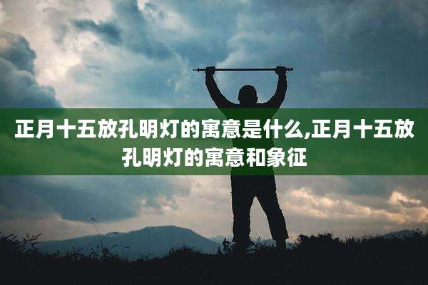 正月十五放孔明灯的寓意是什么,正月十五放孔明灯的寓意和象征