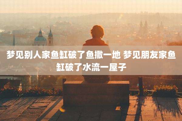 梦见别人家鱼缸破了鱼撒一地 梦见朋友家鱼缸破了水流一屋子