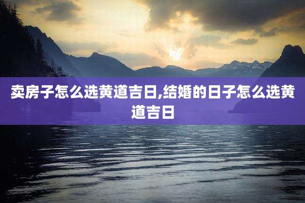 卖房子怎么选黄道吉日,结婚的日子怎么选黄道吉日