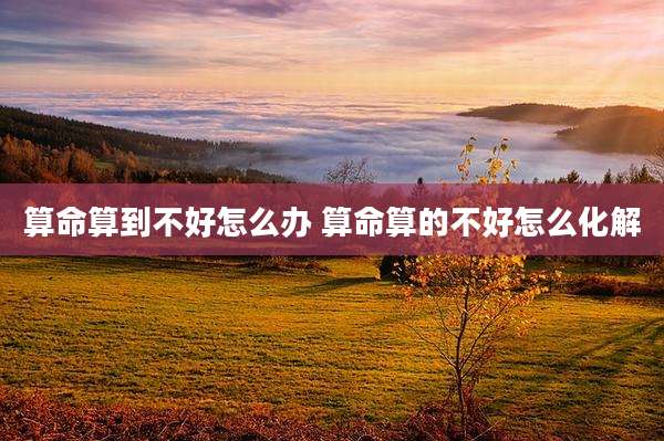 算命算到不好怎么办 算命算的不好怎么化解