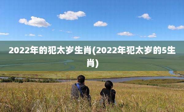 2022年的犯太岁生肖(2022年犯太岁的5生肖)