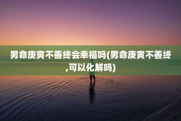 男命庚寅不善终会幸福吗(男命庚寅不善终,可以化解吗)