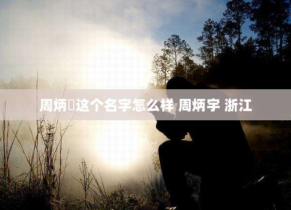 周炳燊这个名字怎么样 周炳宇 浙江