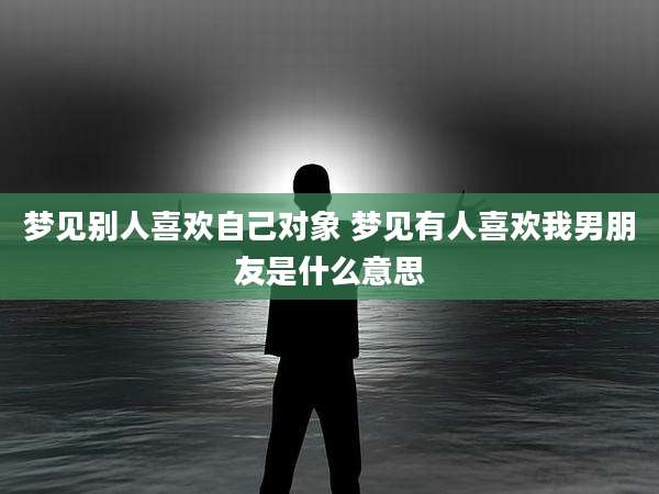 梦见别人喜欢自己对象 梦见有人喜欢我男朋友是什么意思