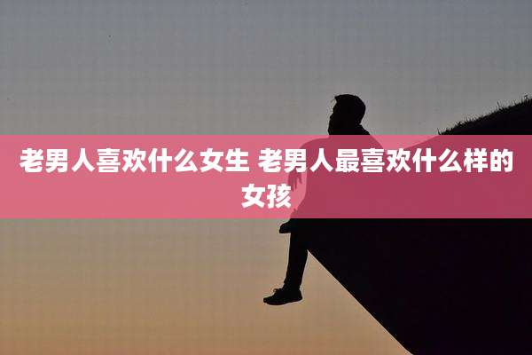 老男人喜欢什么女生 老男人最喜欢什么样的女孩