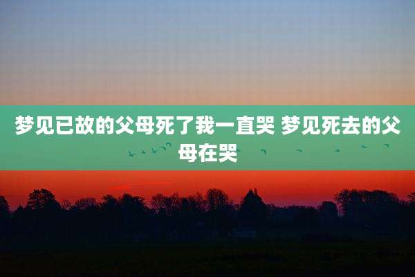 梦见已故的父母死了我一直哭 梦见死去的父母在哭