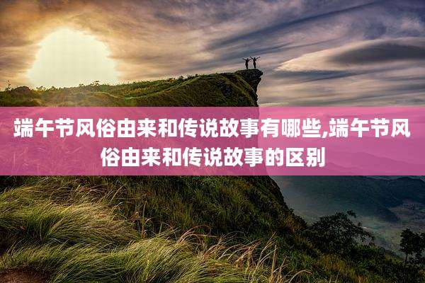 端午节风俗由来和传说故事有哪些,端午节风俗由来和传说故事的区别