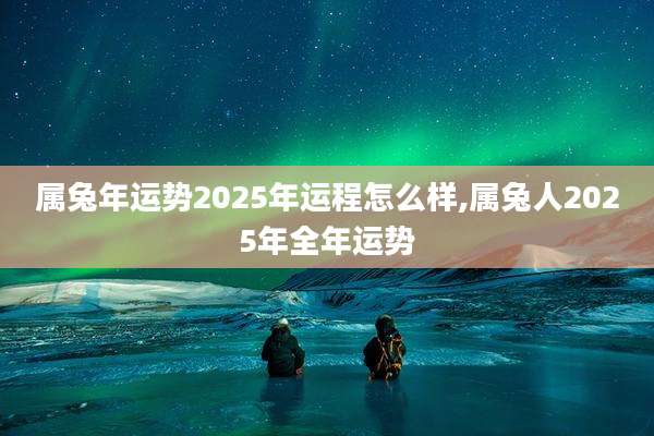 属兔年运势2025年运程怎么样,属兔人2025年全年运势