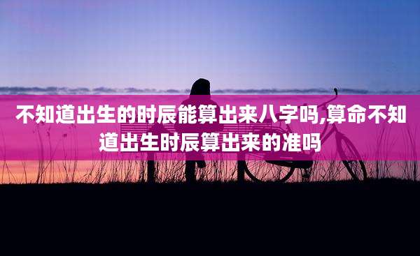 不知道出生的时辰能算出来八字吗,算命不知道出生时辰算出来的准吗