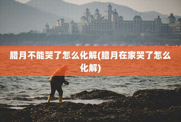 腊月不能哭了怎么化解(腊月在家哭了怎么化解)