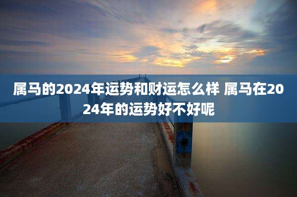 属马的2024年运势和财运怎么样 属马在2024年的运势好不好呢