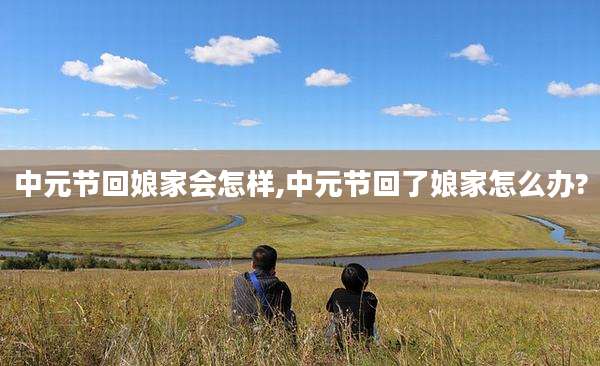 中元节回娘家会怎样,中元节回了娘家怎么办?