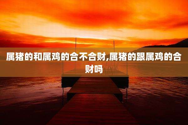 属猪的和属鸡的合不合财,属猪的跟属鸡的合财吗