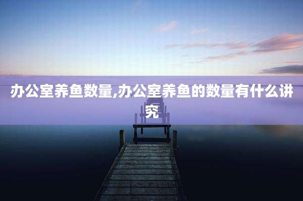 办公室养鱼数量,办公室养鱼的数量有什么讲究