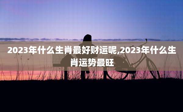 2023年什么生肖最好财运呢,2023年什么生肖运势最旺