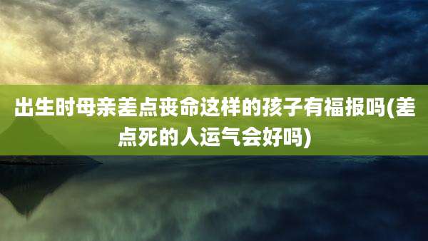 出生时母亲差点丧命这样的孩子有福报吗(差点死的人运气会好吗)