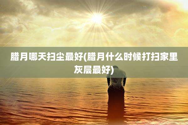 腊月哪天扫尘最好(腊月什么时候打扫家里灰层最好)