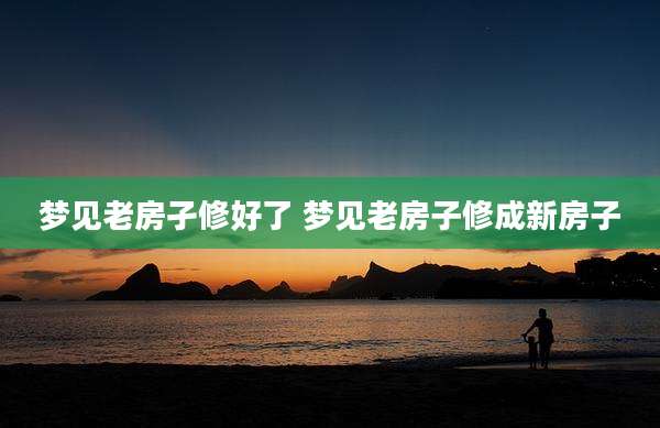 梦见老房孑修好了 梦见老房子修成新房子