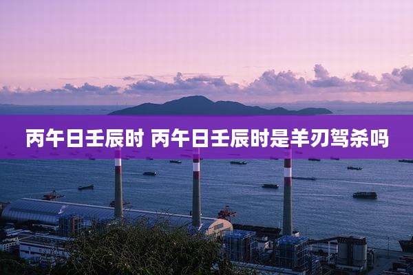 丙午日壬辰时 丙午日壬辰时是羊刃驾杀吗