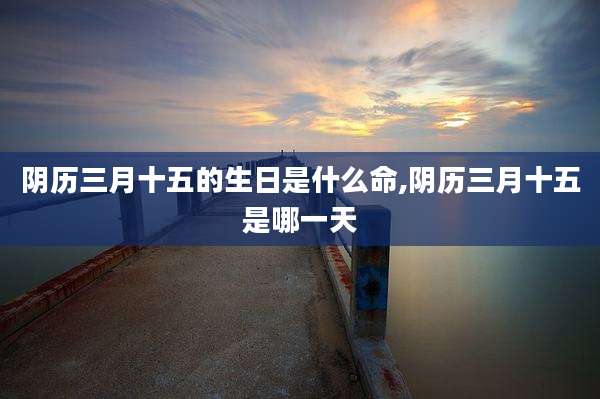 阴历三月十五的生日是什么命,阴历三月十五是哪一天