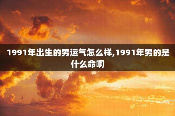 1991年出生的男运气怎么样,1991年男的是什么命啊