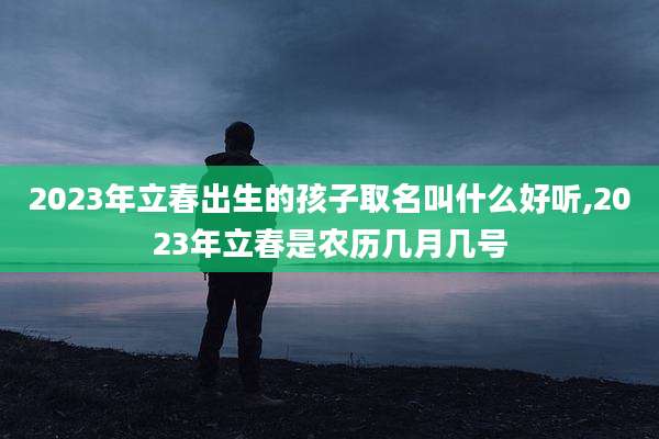 2023年立春出生的孩子取名叫什么好听,2023年立春是农历几月几号