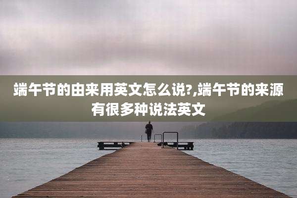 端午节的由来用英文怎么说?,端午节的来源有很多种说法英文
