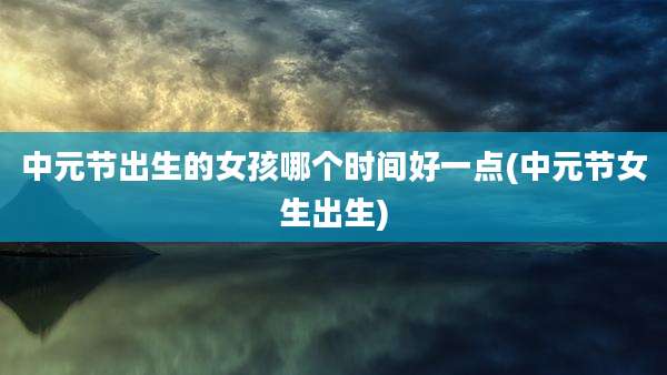 中元节出生的女孩哪个时间好一点(中元节女生出生)