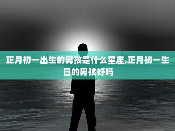 正月初一出生的男孩是什么星座,正月初一生日的男孩好吗