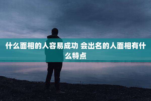 什么面相的人容易成功 会出名的人面相有什么特点