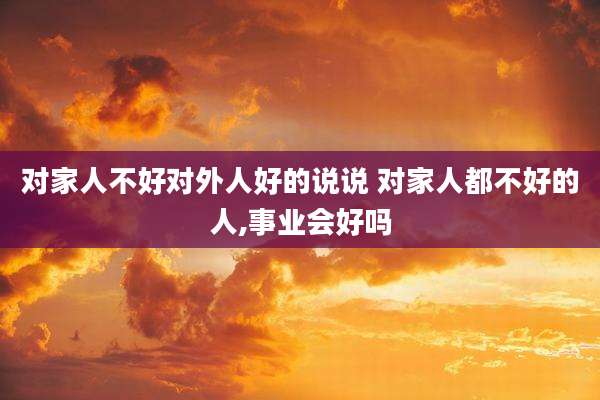 对家人不好对外人好的说说 对家人都不好的人,事业会好吗