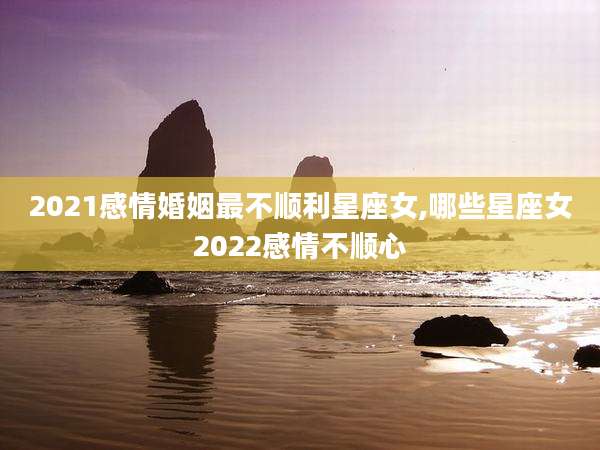 2021感情婚姻最不顺利星座女,哪些星座女2022感情不顺心